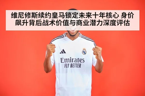 维尼修斯续约皇马锁定未来十年核心 身价飙升背后战术价值与商业潜力深度评估