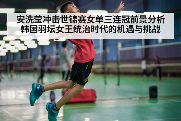安洗莹冲击世锦赛女单三连冠前景分析 韩国羽坛女王统治时代的机遇与挑战