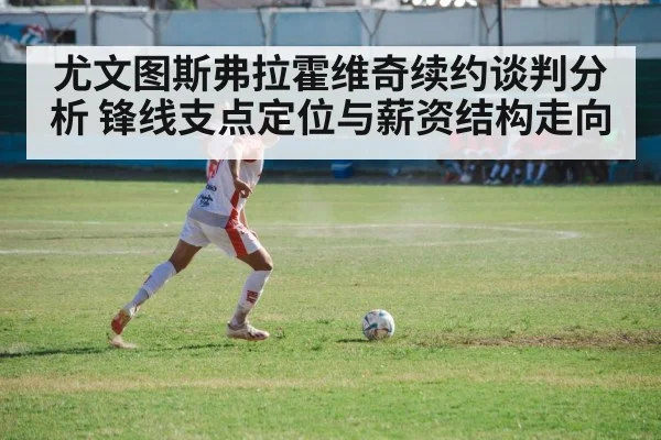 尤文图斯弗拉霍维奇续约谈判分析 锋线支点定位与薪资结构走向