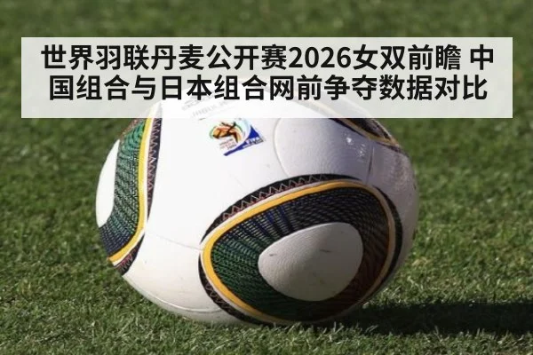 世界羽联丹麦公开赛2026女双前瞻 中国组合与日本组合网前争夺数据对比