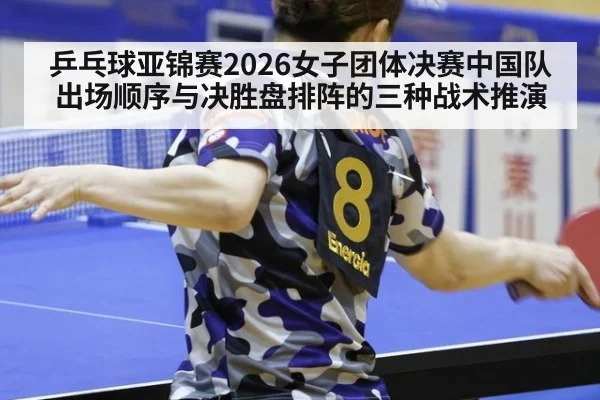 乒乓球亚锦赛2026女子团体决赛中国队出场顺序与决胜盘排阵的三种战术推演