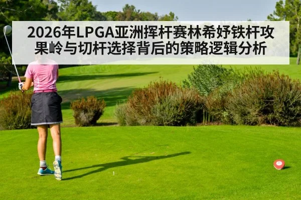 2026年LPGA亚洲挥杆赛林希妤铁杆攻果岭与切杆选择背后的策略逻辑分析