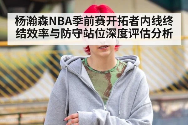 杨瀚森NBA季前赛开拓者内线终结效率与防守站位深度评估分析
