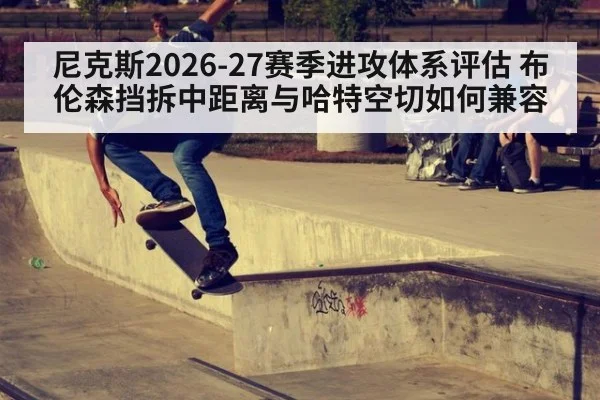 尼克斯2026-27赛季进攻体系评估 布伦森挡拆中距离与哈特空切如何兼容